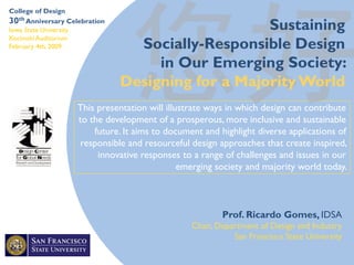 This presentation will illustrate ways in which design can contribute
to the development of a prosperous, more inclusive and sustainable
future. It aims to document and highlight diverse applications of
responsible and resourceful design approaches that create inspired,
innovative responses to a range of challenges and issues in our
emerging society and majority world today.
Prof. Ricardo Gomes, IDSA
Chair, Department of Design and Industry
San Francisco State University
College of Design
30th Anniversary Celebration
Iowa State University
Kocimski Auditorium
February 4th, 2009
Sustaining
Socially-Responsible Design
in Our Emerging Society:
Designing for a Majority World
 