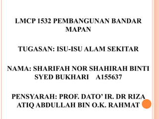 LMCP 1532 PEMBANGUNAN BANDAR
MAPAN
TUGASAN: ISU-ISU ALAM SEKITAR
NAMA: SHARIFAH NOR SHAHIRAH BINTI
SYED BUKHARI A155637
PENSYARAH: PROF. DATO’ IR. DR RIZA
ATIQ ABDULLAH BIN O.K. RAHMAT
 