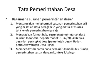Tata Pemerintahan Desa
•    Bagaimana susunan pemerintahan desa?
    1. Mengakui dan menghormati susunan pemerintahan asli
       yang di setiap desa beragam yang diatur azas-azas
       tata kelola pemerintahannya saja
    2. Menetapkan format baku susunan pemerintahan desa
       seluruh Indonesia. Seperti model UU 32/2004: Kepala
       desa dan perangkat desa (pemerintah desa); Badan
       permusyawaratan Desa (BPD).
    3. Memberi kesmepatan pada desa untuk memilih susunan
       pemerintahan sesuai dengan konteks lokalnya:
 