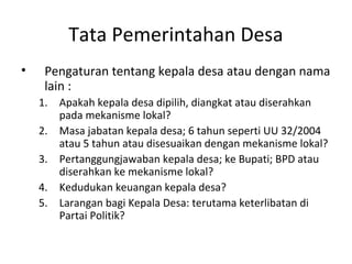 Tata Pemerintahan Desa
•    Pengaturan tentang kepala desa atau dengan nama
     lain :
    1. Apakah kepala desa dipilih, diangkat atau diserahkan
       pada mekanisme lokal?
    2. Masa jabatan kepala desa; 6 tahun seperti UU 32/2004
       atau 5 tahun atau disesuaikan dengan mekanisme lokal?
    3. Pertanggungjawaban kepala desa; ke Bupati; BPD atau
       diserahkan ke mekanisme lokal?
    4. Kedudukan keuangan kepala desa?
    5. Larangan bagi Kepala Desa: terutama keterlibatan di
       Partai Politik?
 