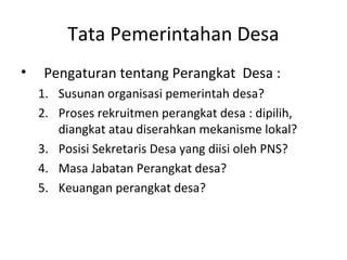 Tata Pemerintahan Desa
•    Pengaturan tentang Perangkat Desa :
    1. Susunan organisasi pemerintah desa?
    2. Proses rekruitmen perangkat desa : dipilih,
       diangkat atau diserahkan mekanisme lokal?
    3. Posisi Sekretaris Desa yang diisi oleh PNS?
    4. Masa Jabatan Perangkat desa?
    5. Keuangan perangkat desa?
 
