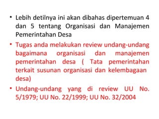 • Lebih detilnya ini akan dibahas dipertemuan 4
  dan 5 tentang Organisasi dan Manajemen
  Pemerintahan Desa
• Tugas anda melakukan review undang-undang
  bagaimana organisasi dan manajemen
  pemerintahan desa ( Tata pemerintahan
  terkait susunan organisasi dan kelembagaan
  desa)
• Undang-undang yang di review UU No.
  5/1979; UU No. 22/1999; UU No. 32/2004
 