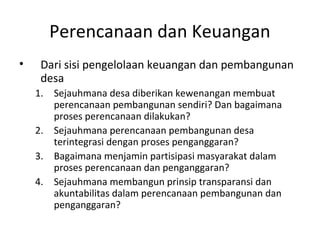 Perencanaan dan Keuangan
•    Dari sisi pengelolaan keuangan dan pembangunan
     desa
    1. Sejauhmana desa diberikan kewenangan membuat
       perencanaan pembangunan sendiri? Dan bagaimana
       proses perencanaan dilakukan?
    2. Sejauhmana perencanaan pembangunan desa
       terintegrasi dengan proses penganggaran?
    3. Bagaimana menjamin partisipasi masyarakat dalam
       proses perencanaan dan penganggaran?
    4. Sejauhmana membangun prinsip transparansi dan
       akuntabilitas dalam perencanaan pembangunan dan
       penganggaran?
 
