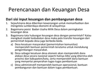 Perencanaan dan Keuangan Desa
Dari sisi input keuangan dan pembangunan desa
1. Sejauhmana desa diberikan kewenangan untuk memanfaatkan dan
   mengelola sumberdaya ekonomi di wilayahnya
2. Bagaimana posisi Badan Usaha Milik Desa dalam peningkatan
   keuangan desa
3. Bagaimana tata hubungan keuangan desa dengan pemerintah? Kalau
   mengikuti model kedudukan desa maka pola transfer keuangan dari
   pemerintah kepada desa juga berbeda-beda.
   a) Desa kesatuan masyarakat (pemerintahan komunitas)
      memperoleh bantuan pemerintah terutama untuk mendukung
      pengembangan masyarakat.
   b) Desa sebagai kesatuan desa otonom akan memperoleh dana
      alokasi desa secara nasional seperti halnya DAU yang diterima oleh
      provinsi dan kabupaten/kota, serta memperoleh dana bantuan
      yang menyertai penyerahan tugas-tugas pembantuan
   c) Desa administratif memperoleh bantuan operasional, bantuan
      pembangunan dan bantuan dalam tugas pembantuan.
 