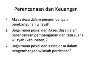 Perencanaan dan Keuangan
•  Akses desa dalam pengembangan
   pembangunan wilayah
1. Bagaimana posisi dan Akses desa dalam
   perencanaan pembangunan dan tata ruang
   wilayah (kabupaten)?
2. Bagaimana posisi dan akses desa dalam
   pengembangan wilayah perdesaan?
 