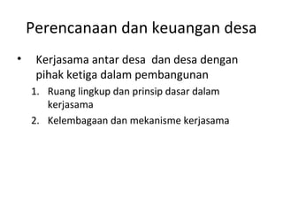 Perencanaan dan keuangan desa
•    Kerjasama antar desa dan desa dengan
     pihak ketiga dalam pembangunan
    1. Ruang lingkup dan prinsip dasar dalam
       kerjasama
    2. Kelembagaan dan mekanisme kerjasama
 