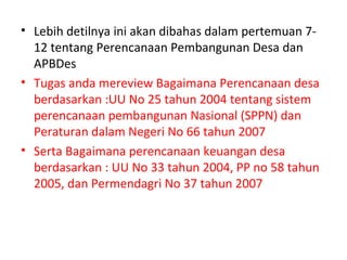 • Lebih detilnya ini akan dibahas dalam pertemuan 7-
  12 tentang Perencanaan Pembangunan Desa dan
  APBDes
• Tugas anda mereview Bagaimana Perencanaan desa
  berdasarkan :UU No 25 tahun 2004 tentang sistem
  perencanaan pembangunan Nasional (SPPN) dan
  Peraturan dalam Negeri No 66 tahun 2007
• Serta Bagaimana perencanaan keuangan desa
  berdasarkan : UU No 33 tahun 2004, PP no 58 tahun
  2005, dan Permendagri No 37 tahun 2007
 