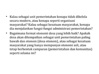 • Kalau sebagai unit pemerintahan kenapa tidak dikelola
  secara modern, atau kenapa seperti organisasi
  masyarakat? Kalau sebagai kesatuan masyarakat, kenapa
  dia menjalankan fungsi-fungsi administrasi pemerintahan?
• Bagaimana format otonomi desa yang lebih baik? Apakah
  desa akan ditempatkan sebagai unit pemerintahan paling
  bawah dan otonom (desa otonom), atau sebagai kesatuan
  masyarakat yang hanya mempunyai otonomi asli, atau
  tetap berbentuk campuran (pemerintahan dan komunitas)
  seperti selama ini?
 