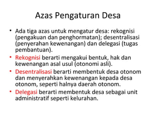 Azas Pengaturan Desa
• Ada tiga azas untuk mengatur desa: rekognisi
  (pengakuan dan penghormatan); desentralisasi
  (penyerahan kewenangan) dan delegasi (tugas
  pembantuan).
• Rekognisi berarti mengakui bentuk, hak dan
  kewenangan asal usul (otonomi asli).
• Desentralisasi berarti membentuk desa otonom
  dan menyerahkan kewenangan kepada desa
  otonom, seperti halnya daerah otonom.
• Delegasi berarti membentuk desa sebagai unit
  administratif seperti kelurahan.
 