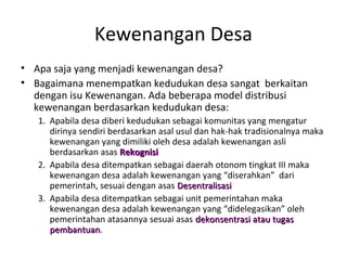 Kewenangan Desa
• Apa saja yang menjadi kewenangan desa?
• Bagaimana menempatkan kedudukan desa sangat berkaitan
  dengan isu Kewenangan. Ada beberapa model distribusi
  kewenangan berdasarkan kedudukan desa:
   1. Apabila desa diberi kedudukan sebagai komunitas yang mengatur
      dirinya sendiri berdasarkan asal usul dan hak-hak tradisionalnya maka
      kewenangan yang dimiliki oleh desa adalah kewenangan asli
      berdasarkan asas Rekognisi
   2. Apabila desa ditempatkan sebagai daerah otonom tingkat III maka
      kewenangan desa adalah kewenangan yang “diserahkan” dari
      pemerintah, sesuai dengan asas Desentralisasi
   3. Apabila desa ditempatkan sebagai unit pemerintahan maka
      kewenangan desa adalah kewenangan yang “didelegasikan” oleh
      pemerintahan atasannya sesuai asas dekonsentrasi atau tugas
      pembantuan.
      pembantuan
 