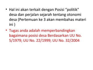 • Hal ini akan terkait dengan Posisi “politik”
  desa dan perjalan sejarah tentang otonomi
  desa (Pertemuan ke 3 akan membahas materi
  ini )
• Tugas anda adalah memperbandingkan
  bagaimana posisi desa Berdasarkan UU No.
  5/1979; UU No. 22/1999; UU No. 32/2004
 