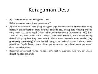 Keragaman Desa
•   Apa makna dan bentuk keragaman desa?
•   Kalau beragam, seperti apa tipologinya ?
•   Apakah karakteristik desa yang beragam juga membutuhkan aturan desa yang
    beragam pula seperti di masa kolonial Belanda atau cukup satu undang-undang
    yang mencakup semuanya? Dalam Indlandsche Gemeente Ordonanntie (IGO) Stbl.
    1906 No. 83, salah satu aturan hukum pada masa kolonial, memberikan ruang
    demokrasi yang luas bagi desa untuk menjalankan pemerintahan sendiri (self
    governing community) dalam bentuk pengakuan hak-hak kultural desa, sistem
    pemilihan Kepala Desa, desentralisasi pemerintahan pada level desa, parlemen
    desa dan sebagainya.
•   Bagaimana membuat standar nasional di tengah keragaman? Apa yang sebaiknya
    dibuat standar nasional?
 