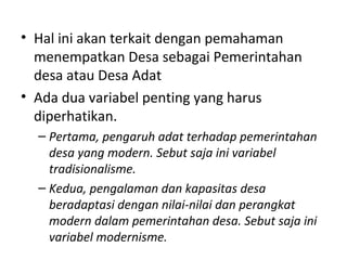 • Hal ini akan terkait dengan pemahaman
  menempatkan Desa sebagai Pemerintahan
  desa atau Desa Adat
• Ada dua variabel penting yang harus
  diperhatikan.
  – Pertama, pengaruh adat terhadap pemerintahan
    desa yang modern. Sebut saja ini variabel
    tradisionalisme.
  – Kedua, pengalaman dan kapasitas desa
    beradaptasi dengan nilai-nilai dan perangkat
    modern dalam pemerintahan desa. Sebut saja ini
    variabel modernisme.
 