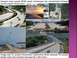 Sebagian besar proyek MP3EI adalah membangun dan memperbaiki berbagai
macam proyek infrastruktur.
Hingga saat ini, proyek infrastruktur konektifitas MP3EI sebanyak 914 proyek
dengan total nilai investasi mencapai Rp 2.292 triliun.
 