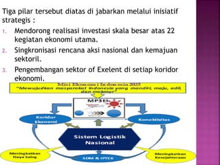 Tiga pilar tersebut diatas di jabarkan melalui inisiatif
strategis :
1. Mendorong realisasi investasi skala besar atas 22
kegiatan ekonomi utama.
2. Singkronisasi rencana aksi nasional dan kemajuan
sektoril.
3. Pengembangan sektor of Exelent di setiap koridor
ekonomi.
 