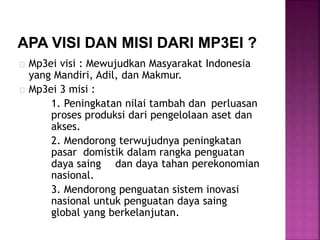 Mp3ei visi : Mewujudkan Masyarakat Indonesia
yang Mandiri, Adil, dan Makmur.
Mp3ei 3 misi :
1. Peningkatan nilai tambah dan perluasan
proses produksi dari pengelolaan aset dan
akses.
2. Mendorong terwujudnya peningkatan
pasar domistik dalam rangka penguatan
daya saing dan daya tahan perekonomian
nasional.
3. Mendorong penguatan sistem inovasi
nasional untuk penguatan daya saing
global yang berkelanjutan.
 