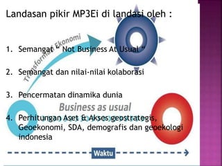 Landasan pikir MP3Ei di landasi oleh :
1. Semangat “ Not Business At Usual “
2. Semangat dan nilai-nilai kolaborasi
3. Pencermatan dinamika dunia
4. Perhitungan Aset & Akses geostrategis,
Geoekonomi, SDA, demografis dan geoekologi
indonesia
 