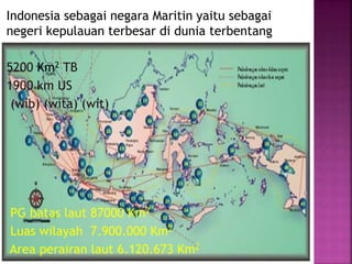 Indonesia sebagai negara Maritin yaitu sebagai
negeri kepulauan terbesar di dunia terbentang
5200 Km2 TB
1900 km US
(wib) (wita) (wit)
PG batas laut 87000 Km2
Luas wilayah 7.900.000 Km2
Area perairan laut 6.120.673 Km2
 