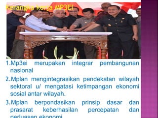 Kerangka kerja MP3EI
1.Mp3ei merupakan integrar pembangunan
nasional
2.Mplan mengintegrasikan pendekatan wilayah
sektoral u/ mengatasi ketimpangan ekonomi
sosial antar wilayah.
3.Mplan berpondasikan prinsip dasar dan
prasarat keberhasilan percepatan dan
 