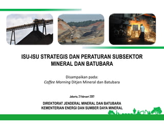 ISU-ISU STRATEGIS DAN PERATURAN SUBSEKTOR
MINERAL DAN BATUBARA
Jakarta, 2 Februari 2017
DIREKTORAT JENDERAL MINERAL DAN BATUBARA
KEMENTERIAN ENERGI DAN SUMBER DAYA MINERAL
Disampaikan pada:
Coffee Morning Ditjen Mineral dan Batubara
 