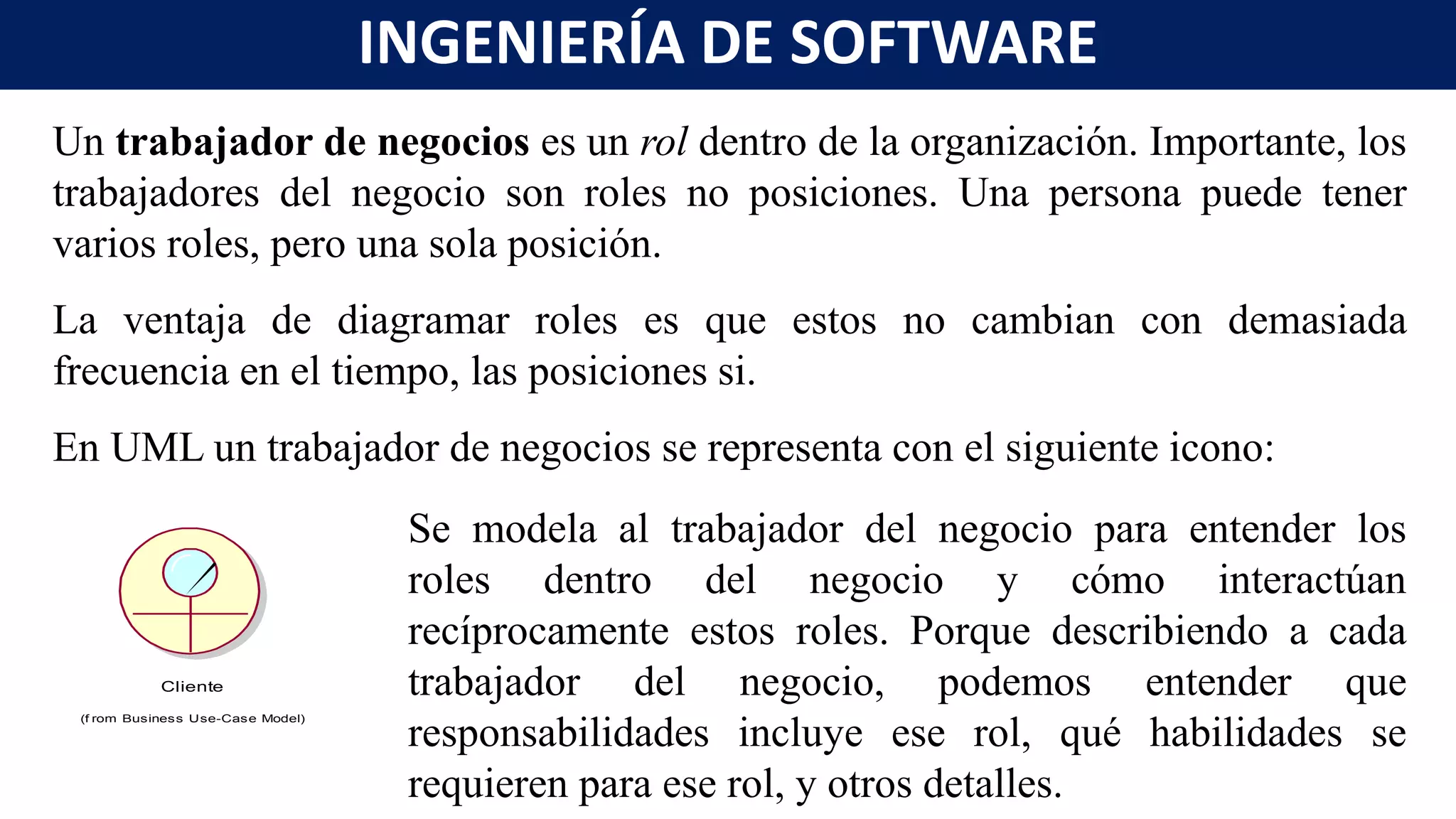 Un trabajador de negocios es un rol dentro de la organización. Importante, los
trabajadores del negocio son roles no posiciones. Una persona puede tener
varios roles, pero una sola posición.
La ventaja de diagramar roles es que estos no cambian con demasiada
frecuencia en el tiempo, las posiciones si.
En UML un trabajador de negocios se representa con el siguiente icono:
Se modela al trabajador del negocio para entender los
roles dentro del negocio y cómo interactúan
recíprocamente estos roles. Porque describiendo a cada
trabajador del negocio, podemos entender que
responsabilidades incluye ese rol, qué habilidades se
requieren para ese rol, y otros detalles.
Cliente
(f rom Business Use-Case Model)
INGENIERÍA DE SOFTWARE
 