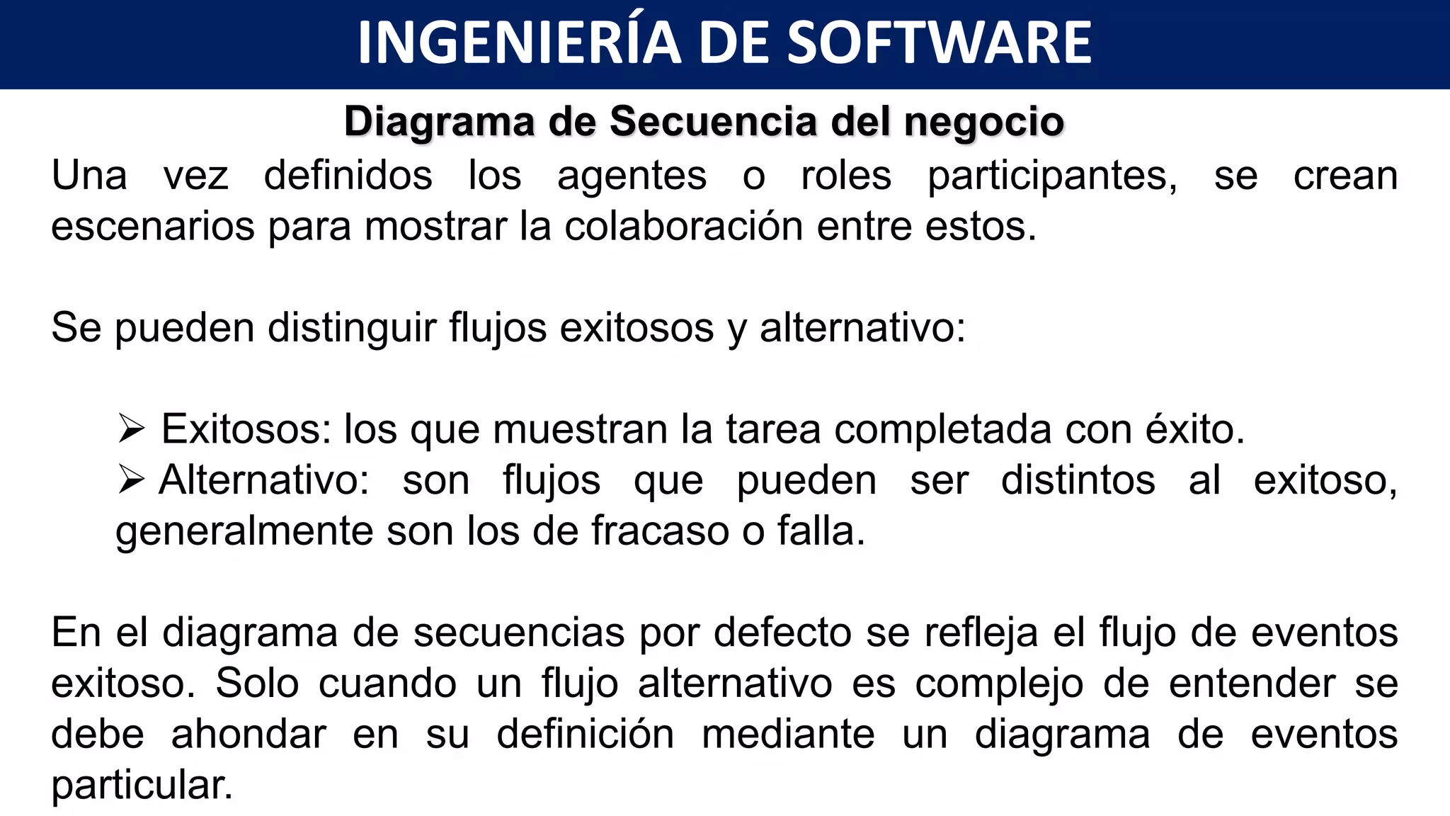 Diagrama de Secuencia del negocio
Una vez definidos los agentes o roles participantes, se crean
escenarios para mostrar la colaboración entre estos.
Se pueden distinguir flujos exitosos y alternativo:
 Exitosos: los que muestran la tarea completada con éxito.
 Alternativo: son flujos que pueden ser distintos al exitoso,
generalmente son los de fracaso o falla.
En el diagrama de secuencias por defecto se refleja el flujo de eventos
exitoso. Solo cuando un flujo alternativo es complejo de entender se
debe ahondar en su definición mediante un diagrama de eventos
particular.
INGENIERÍA DE SOFTWARE
 
