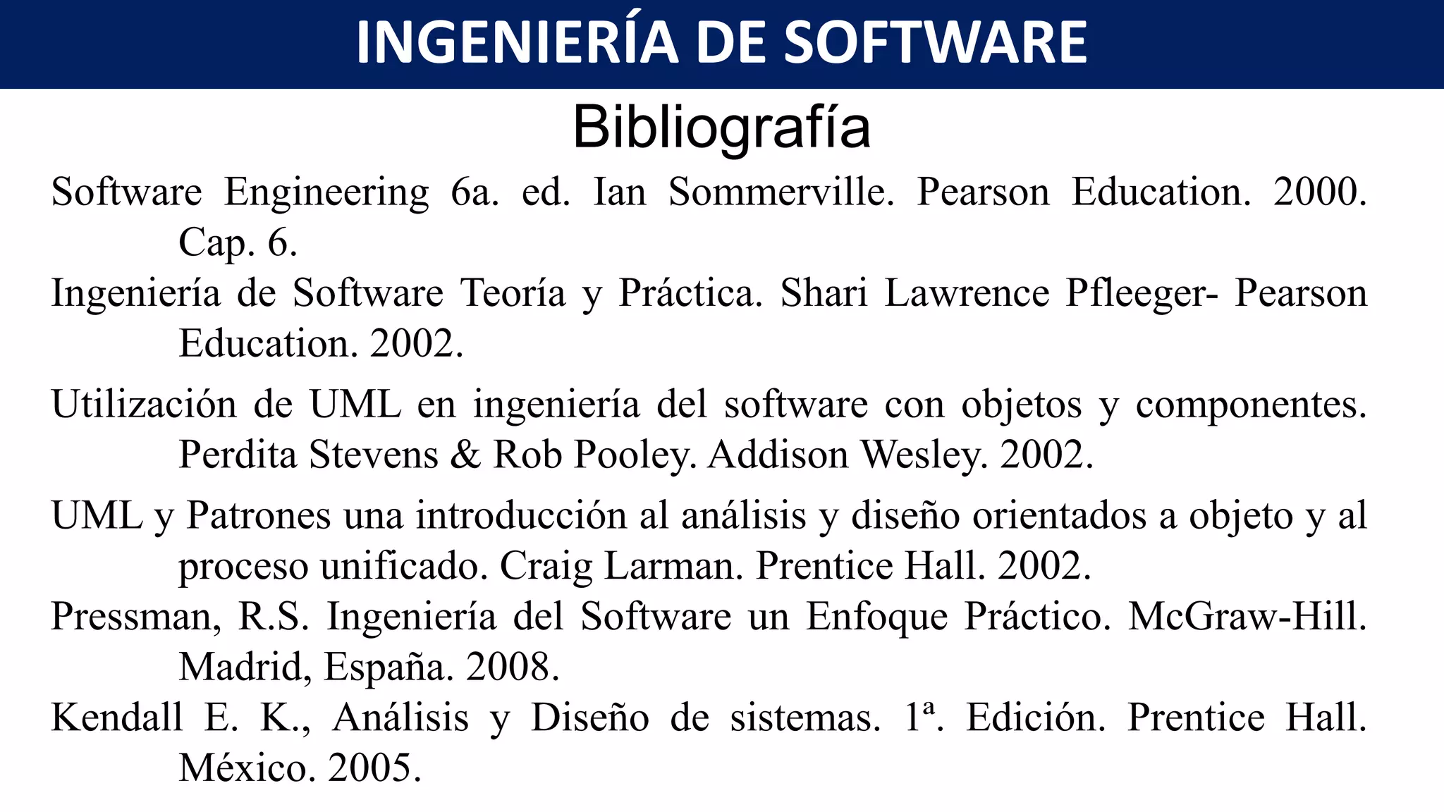 Bibliografía
Software Engineering 6a. ed. Ian Sommerville. Pearson Education. 2000.
Cap. 6.
Ingeniería de Software Teoría y Práctica. Shari Lawrence Pfleeger- Pearson
Education. 2002.
Utilización de UML en ingeniería del software con objetos y componentes.
Perdita Stevens & Rob Pooley. Addison Wesley. 2002.
UML y Patrones una introducción al análisis y diseño orientados a objeto y al
proceso unificado. Craig Larman. Prentice Hall. 2002.
Pressman, R.S. Ingeniería del Software un Enfoque Práctico. McGraw-Hill.
Madrid, España. 2008.
Kendall E. K., Análisis y Diseño de sistemas. 1ª. Edición. Prentice Hall.
México. 2005.
INGENIERÍA DE SOFTWARE
 