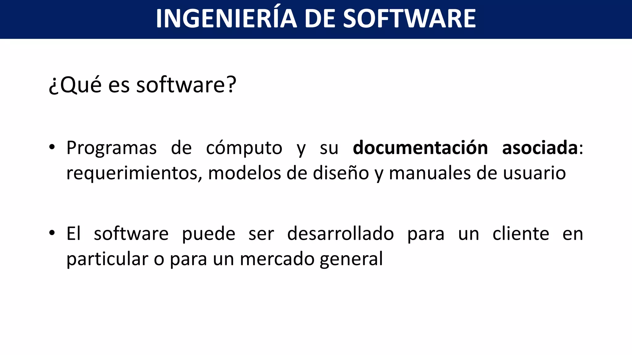 ¿Qué es software?
• Programas de cómputo y su documentación asociada:
requerimientos, modelos de diseño y manuales de usuario
• El software puede ser desarrollado para un cliente en
particular o para un mercado general
INGENIERÍA DE SOFTWARE
 