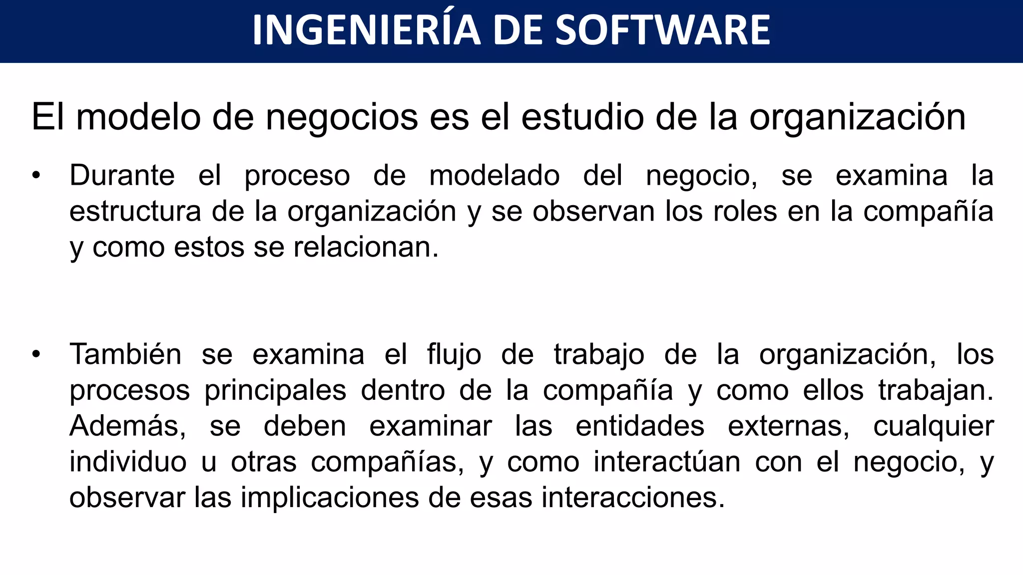 El modelo de negocios es el estudio de la organización
• Durante el proceso de modelado del negocio, se examina la
estructura de la organización y se observan los roles en la compañía
y como estos se relacionan.
• También se examina el flujo de trabajo de la organización, los
procesos principales dentro de la compañía y como ellos trabajan.
Además, se deben examinar las entidades externas, cualquier
individuo u otras compañías, y como interactúan con el negocio, y
observar las implicaciones de esas interacciones.
INGENIERÍA DE SOFTWARE
 