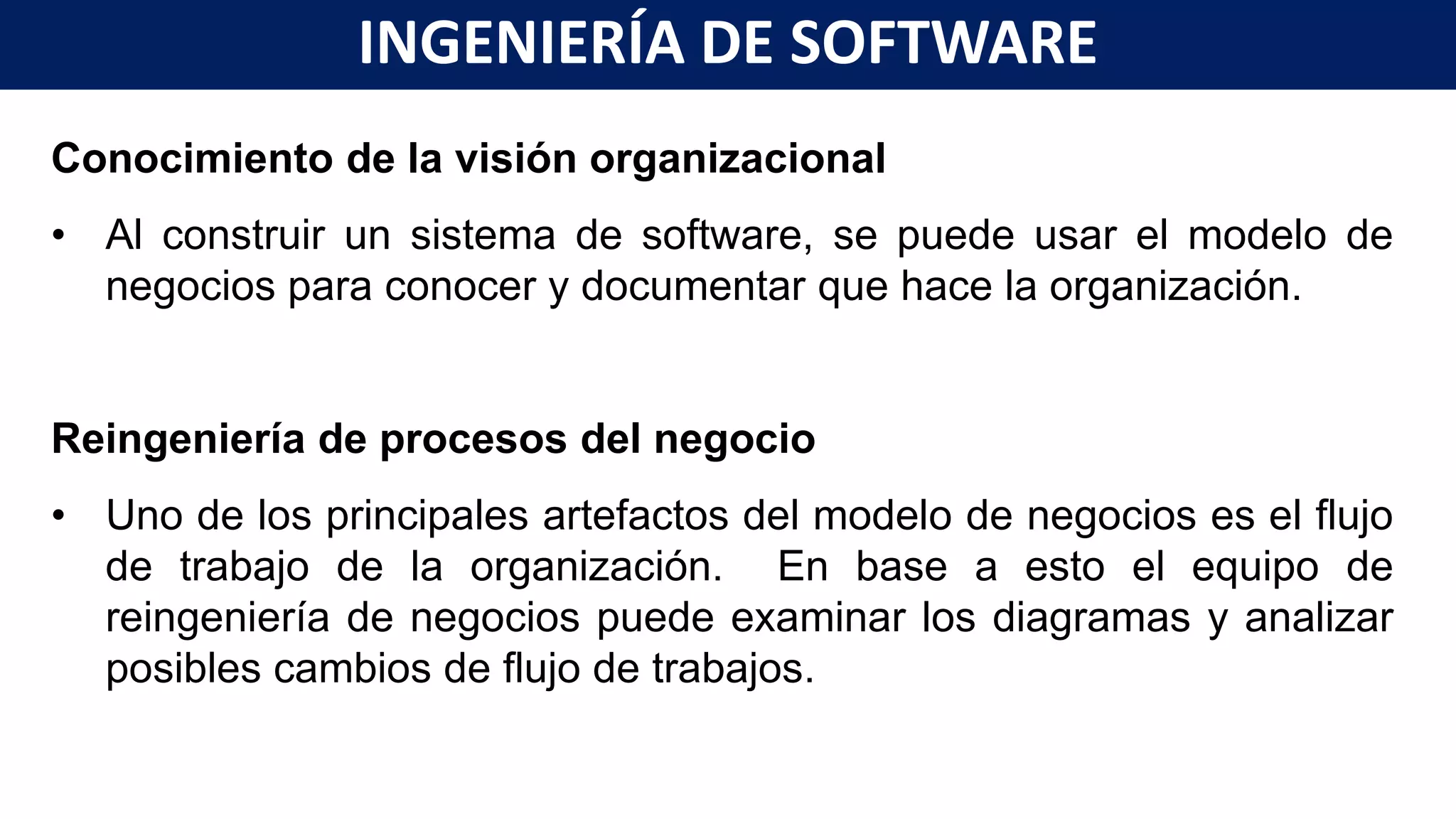 Conocimiento de la visión organizacional
• Al construir un sistema de software, se puede usar el modelo de
negocios para conocer y documentar que hace la organización.
Reingeniería de procesos del negocio
• Uno de los principales artefactos del modelo de negocios es el flujo
de trabajo de la organización. En base a esto el equipo de
reingeniería de negocios puede examinar los diagramas y analizar
posibles cambios de flujo de trabajos.
INGENIERÍA DE SOFTWARE
 