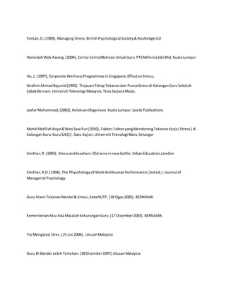 Fontan,D. (1989), Managing Stress.BritishPsychological Society&Routledge Ltd
HamedahWok Awang.(2004), Cerita-CeritaMotivasi UntukGuru.PTSMilleniaSdnBhd.KualaLumpur
Ho, J. (1997), Corporate WellnessProgrammesinSingapore:EffectonStress,
IbrahimAhmadBajunid(1995). TinjauanTahapTekanandan PuncaStressdi KalanganGuruSekolah
SabakBernam.Universiti Teknologi Malaysia.TesisSarjanaMuda.
Jaafar Muhammad,(2003), KelakuanOrganisasi.KualaLumpur.LeedsPublications
Mohd AbdillahRoyo&Woo SewFun(2010), Faktor-FaktoryangMendorongTekananKerja( Stress) di
KalanganGuru-GuruSJK(C) :Satu Kajian.Universiti Teknologi Mara.Selangor
Smither,R.(1994). Stressandteachers:Oldwine innew bottle.UrbanEducation,London
Smither,R.D.(1994), The Physchologyof WorkAndHumanPerformance (2nded.).Journal of
Managerial Psychology
Guru Alami TekananMental & Emosi,KataNUTP. (18 Ogos2005). BERNAMA
KementerianAkui AdaMasalahKekuranganGuru.(17 Disember2003). BERNAMA
Tip Mengatasi Stres.(25 Jun2006). UtusanMalaysia
Guru Di Bandar LebihTertekan.(18Disember1997).UtusanMalaysia
 