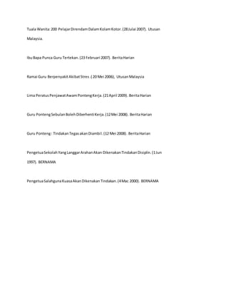 Tuala Wanita:200 PelajarDirendamDalamKolamKotor.(28Julai 2007). Utusan
Malaysia.
IbuBapa Punca Guru Tertekan.(23 Februari 2007). BeritaHarian
Ramai Guru BerpenyakitAkibatStres.( 20 Mei 2006), UtusanMalaysia
Lima PeratusPenjawatAwamPontengKerja.(21April 2009). BeritaHarian
Guru PontengSebulanBolehDiberhentiKerja.(12Mei 2008). BeritaHarian
Guru Ponteng: TindakanTegasakanDiambil.(12 Mei 2008). BeritaHarian
PengetuaSekolahYangLanggarArahanAkan DikenakanTindakanDisiplin.(1Jun
1997). BERNAMA
PengetuaSalahgunaKuasaAkanDikenakanTindakan.(4Mac 2000). BERNAMA
 