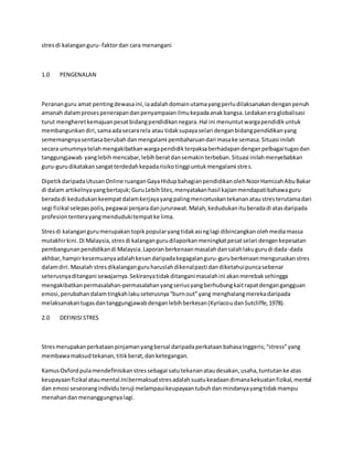 stresdi kalanganguru- faktordan cara menangani
1.0 PENGENALAN
Perananguru amat pentingdewasaini,iaadalahdomainutamayangperludilaksanakandenganpenuh
amanah dalamprosespenerapandanpenyampaianilmukepadaanakbangsa.Ledakaneraglobalisasi
turut mengheretkemajuanpesatbidangpendidikannegara.Hal ini menuntutwargapendidikuntuk
membangunkandiri,samaadasecararela atau tidaksupayaselari denganbidangpendidikanyang
sememangnyasentiasaberubahdanmengalami pembaharuandari masake semasa.Situasi inilah
secara umumnyatelahmengakibatkanwargapendidikterpaksaberhadapandenganpelbagaitugasdan
tanggungjawab yanglebihmencabar,lebihberatdansemakinterbeban.Situasi inilahmenyebabkan
guru-gurudikatakansangatterdedahkepadarisikotinggiuntukmengalami stres.
DipetikdaripadaUtusanOnline ruanganGayaHidupbahagianpendidikanolehNoorHamizahAbuBakar
di dalam artikelnyayangbertajuk;GuruLebihStes,menyatakanhasil kajianmendapatibahawaguru
beradadi kedudukankeempatdalamkerjayayangpalingmencetuskantekananataustresterutamadari
segi fizikal selepaspolis,pegawai penjaradanjururawat.Malah,kedudukanituberadadi atasdaripada
profesiontenterayangmendudukitempatke lima.
Stresdi kalangangurumerupakantopikpopularyangtidakasinglagi dibincangkanolehmediamassa
mutakhirkini.Di Malaysia,stresdi kalangangurudilaporkanmeningkatpesatselari dengankepesatan
pembangunanpendidikandi Malaysia.Laporanberkenaanmasalahdansalahlakugurudi dada-dada
akhbar,hampirkesemuanyaadalahkesandaripadakegagalanguru-guruberkenaanmenguruskanstres
dalamdiri.Masalah stresdikalanganguruharuslahdikenalpasti dandiketahuipuncasebenar
seterusnyaditangani sewajarnya.Sekiranyatidakditanganimasalahini akanmerebaksehingga
mengakibatkanpermasalahan-permasalahanyangseriusyangberhubungkaitrapatdengangangguan
emosi,perubahandalamtingkahlakuseterusnya“burnout”yang menghalangmerekadaripada
melaksanakantugasdantanggungjawabdenganlebihberkesan(KyriacoudanSutcliffe,1978).
2.0 DEFINISISTRES
Stresmerupakanperkataanpinjamanyangbersal daripadaperkataanbahasaInggeris;“stress”yang
membawamaksudtekanan,titikberat,danketegangan.
KamusOxfordpulamendefinisikanstressebagai satutekananataudesakan,usaha,tuntutanke atas
keupayaanfizikal ataumental.Inibermaksudstresadalahsuatukeadaandimanakekuatanfizikal,mental
dan emosi seseorangindividuteruji melampauikeupayaantubuhdanmindanyayangtidakmampu
menahandanmenanggungnyalagi.
 