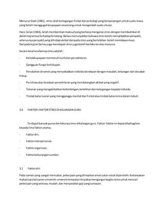 MenurutStatt (1981), stresialahketeganganfizikal danpsikologi yangberpanjanganuntuksuatumasa,
yang bolehmenggugatkeupayaanseseoranguntukmengendali suatusituasi.
Hans Selye (1963),telahmemberikanmaksudyangberbezamengenai stresdenganmembuktikandi
dalamkajiannyaterhadapbinatang.Beliaumenunjukkanbahawastresbolehmenyebabkanpenyakit,
seterusnyapenyakityangdihidapi akibatdaripadastresyangberlebihan bolehmembawamaut.
Daripadakajianbeliaujugamendapati stresjugabolehberlakuke atasmanusia.
Secara keseluruhannyastresadalah:
· Ketidakupayaanmemenuhituntutanpersekitaran.
· Gangguanfungsi kehidupan.
· Perubahandinamikyangmenyebabkanindividuberdepandenganmasalah,kekangan dandesakan
hidup.
· Peristiwaataukeadaanpersekitaranyangmendatangkanakibatyangnegatif.
· Tekananyangmengakibatkankebimbingan,keletihandanketegangankepadaindividu.
· Tindakbalasluaranyang mengganggumental danfizikalatautindakbalaskimiadalamtubuh.
3.0 FAKTOR-FAKTORSTRESDIKALANGAN GURU
Terdapatbanyakpunca berlakunyastresdikalanganguru.Faktor-faktorini dapatdibahagikan
kepadalimafaktorutama;
· Faktordiri.
· Faktorinterpersonal.
· Faktororganisasi.
· Faktorkekurangansumber.
3.1 Faktordiri
Pada zamanyang sangat mencabar,pekerjaanyangdiimpikanamatsukaruntukdiperolehi.Kebanyakan
mahasiswakeluaranuniversiti-unversititempatan terpaksamengangurbegitulamauntukmencari
pekerjaanyangselesea,mudah,danmenjanjikangaji yanglumayan.
 