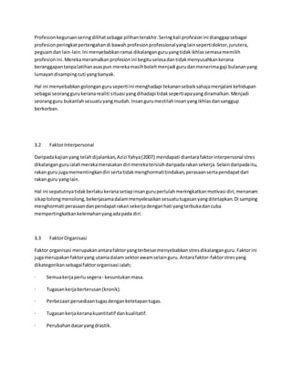 Profesionkeguruanseringdilihatsebagai pilihanterakhir.Seringkali profesionini dianggapsebagai
profesionperingkatpertengahandi bawah profesionprofessionalyanglainsepertidoktor,jurutera,
peguamdanlain-lain.Ini menyebabkanramai dikalanganguruyangtidakikhlassemasamemilih
profesionini.Merekameramalkanprofesionini begituselesadantidakmenyusahkankerana
beranggapantanpalatihanasaspun merekamasihbolehmenjadi gurudanmenerimagaji bulananyang
lumayandisampingcuti yangbanyak.
Hal ini menyebabkangolongangurusepertiini menghadapi tekanansebaiksahajamenjalani kehidupan
sebagai seoranggurukeranarealiti situasi yangdihadapi tidaksepertiapayangdiramalkan.Menjadi
seorangguru bukanlahsesuatuyangmudah.Insangurumestilahinsanyangikhlasdansanggup
berkorban.
3.2 FaktorInterpersonal
Daripadakajianyang telahdijalankan,AziziYahya(2007) mendapati diantarafaktorinterpersonal stres
dikalanganguruialahmerakamerasakandiri merekatersisihdaripadarakansekerja.Selaindaripadaitu,
rakan guru jugamementingkandiri sertatidakmenghormatitindakan,perasaansertapendapatdari
rakan guru yanglain.
Hal ini sepatutnyatidakberlakukeranasetiapinsanguruperlulahmeningkatkanmotivasi diri,menanam
sikaptolongmenolong,bekerjasamadalammenyelesaikansesuatutugasanyangditetapkan.Di samping
menghormati perasaandanpendapatrakansekerjadenganhati yangterbukadancuba
mempertingkatkankelemahanyangadapada diri.
3.3 FaktorOrganisasi
Faktor organisasi merupakanantarafaktoryangterbesarmenyebabkanstresdikalanganguru.Faktorini
jugamerupakanfaktoryang utamadalam sektorawamselainguru.Antarafaktor-faktorstresyang
dikategorikansebagaifaktororganisasi ialah;
· Semuakerjaperlusegera - kesuntukanmasa.
· Tugasankerjaberterusan(kronik).
· Perbezaanpersediaantugasdenganketetapantugas.
· Tugasankerjakeranakuantitatif dankualitatif.
· Perubahandasaryangdrastik.
 