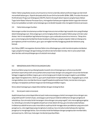 Faktor-faktoryangdiatassecaraumumnyaterusmenerusberlakudalamprofesionkeguruandantelah
menambahbebanguru.DipetikdaripadaarkibUtusanOnline bertarikh18Mei 2009, PresidenKesatuan
PerkhidmatanPerguruanKebangsaan(NUTP),HashimAnangdi dalamlaporanyangbertajuk;Beban
Tugas bolehBawaTekananPerasaanGuru,menegaskanbahawapeningkatanbebantugasdantekanan
kerjamenyebabkansemakinramai kalanganguruterdedahkepadarisikomengalamitekananperasaan.
3.4 FaktorkekuranganSumber.
Kekurangansumberterutamanyasumbertenagamanusiamerumitkanlagi masalahstresyangdihadapi
dalambidangkeguruan.Kekurangangurusememangnyadiakuimerupakanfaktoryangrumitdansukar
diatasi.Hal ini menabahkanlagi bebanankerjaguru-gurusediaadasecaraterusmenerus.Tahapstres
guru sememangnyabertambahberikutankeadaanjumlahguruyangkurangdan tidakseimbangserta
peningkatanjumlahmuridtahun,guru-guruseringkalimemikultanggungjawabdanbebananyang
banyak.
AzizYahya (2007) menegaskandiantarafaktorstresdikalanganguruialahmerekaterpaksamelakukan
tugas yangbertentangandenganbidang,kemahirandankehendak mereka.Hal ini samasekali tidak
akan berlakusekiranyabilangangurudi sekolahmencukupi.
4.0 MENGENDALIKAN STRESDI KALANGAN GURU
Kesemuafaktoryangmenyumbangkepadamasalahstresdi kalanganguruseharusnyadiambil
perhatiansepenuhnyaoleh semuapihakseterusnyadi atasi dengancara yangpalinsesuai danberkesan.
Sebagai tunggakpendidikannegara,gurusememangnyaperlubijakmenangani segalaisupendidikan
agar dapat mengawal stres.Olehitu,guruperlubijakdalammengendalikanstres.Kegagalanguruuntuk
mengendalikanstresmemberikankesannegatif kepadakesejahteraanfizikal,mental danemosi guru
sekaligusmenjejaskanprofesionkeguruandanbidangpendidikannegara.
Stressdalamkalanganguru dapatdikendalikandenganstrategi berikut:
4.1 Kenal pasti reaksi emosional.
Apabilakeperluanemosidapatdikenal pasti makaseseoranggurubolehmenangani stressdengancara
yang lebihpositif.Contohsituasi,seorangguruperempuantidakbersefahamandenganpengetuadi
sekolahnya.Gurutersebuttelahmenangani stressdengancarayangnegatif,iaitumenengkingpengetua
itu.Setelahgurutersebutmengetahuikeperluanemosi dalamdirinya,gurutersebutsedarbahawa
tindakannyaadalahkeranasuatumasadahuluayahnyatelahmenggunakanpendekatanyangsamaoleh
pengetuaitu,iaitulagakbapayangmenghukumanaknya.Gurutersebutsedarbahawadiainginkan
pengetuaitumenghargai beliau.Gurutersebuttelahberhadapandenganpengetuadanmemberitahu
perasaannyaitu.Akhirnya,hubunganmerekaberjayadipulihkan.
 