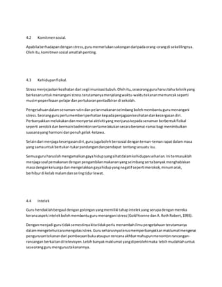 4.2 Komitmensosial.
Apabilaberhadapandenganstress,gurumemerlukansokongandaripadaorang-orangdi sekelilingnya.
Olehitu,komitmensosial amatlahpenting.
4.3 Kehidupanfizikal.
Stressmenjejaskankesihatandari segi imunisasitubuh.Olehitu,seseorangguruharustahu teknikyang
berkesanuntukmenangani stressterutamanyamenjelangwaktu-waktutekananmemuncakseperti
musimpeperiksaanpelajardanpertukaranpentadbirandi sekolah.
Pengetahuandalamsenamanrutindanpelanmakananseimbangbolehmembantugurumenangani
stress.Seorangguruperlumemberi perhatiankepadapenjagaankesihatandankecergasandiri.
Perbanyakkanmelakukandanmenyertai aktiviti yangmenjuruskepadasenamanberbentukfizikal
seperti aerobikdanbermainbadmintonsertamelakukansecaraberamai-ramai bagi menimbulkan
suasanayang harmoni danpenuhgelak-ketawa.
Selaindari menjagakecergasandiri,gurujugabolehbersosial denganteman-temanrapatdalammasa
yang samauntukbertukar-tukarpandangandanpendapat tentangsesuatuisu.
Semuaguru haruslahmengamalkangayahidupyangsihatdalamkehidupanseharian.Ini termasuklah
menjagasoal pemakanandenganpengambilanmakananyangseimbangsertabanyakmenghabiskan
masa dengankeluargadanmengelakkangayahidupyangnegatif sepertimerokok,minumarak,
berhiburdi kelabmalamdanseringtidurlewat.
4.4 Intelek
Guru hendaklahbergaul dengangolonganyangmemiliki tahapintelekyangserupadenganmereka
keranaaspekintelekbolehmembantugurumenangani stress(GoldYvonne danA.RothRobert,1993).
Denganmenjadi gurutidaksemestinyakitatidakperlumenambahilmupengetahuanterutamanya
dalammengetehuicaramengatasi stres.Guruseharusnyaterusmemperbanyakkanmaklumatmengenai
pengurusantekanandari pembacaanbukuataupunrencanaakhbarmahupunmenontonrancangan-
rancangan berkaitandi televisyen.Lebihbanyakmaklumatyangdiperolehimaka lebihmudahlahuntuk
seseoranggurumengurustekanannya.
 