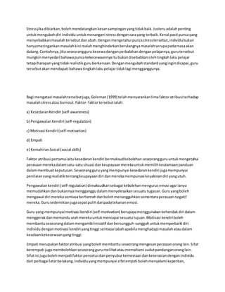 Stressjikadibiarkan,bolehmendatangkankesansampinganyangtidakbaik.Justeruadalahpenting
untukmengubahdiri individuuntukmenangani stressdengancarayang terbaik.Kenal pasti puncayang
menyebabkanmasalahtersebutdanubah.Denganmengetahui puncastresstersebut,individubukan
hanyameringankanmasalahkini malahmenghindarkanberulangnyamasalahserupapadamasaakan
datang.Contohnya,jikaseseoranggurukecewadenganperbalahandenganpelajarnya,gurutersebut
mungkinmenyedari bahawapuncakekecewaannyaitubukandisebabkanolehtingkahlakupelajar
tetapi harapanyang tidakrealistikguruberkenaan.Denganmengubahstandardyangingindicapai,guru
tersebutakanmendapati bahawatingkahlakupelajartidaklagi mengganggunya.
Bagi mengatasi masalahtersebutjuga,Goleman(1999) telahmenyarankanlimafaktoratribusi terhadap
masalahstressatau burnout.Faktor- faktortersebutialah:
a) KesedaranKendiri (self-awareness)
b) PengawalanKendiri(self-regulation)
c) Motivasi Kendiri (self-motivation)
d) Empati
e) Kemahiran Sosial (social skills)
Faktor atribusi pertamaiaitukesedarankendiri bermaksudkebolehanseseorangguruuntukmengetahui
perasaanmerekadalamsatu-satusituasi dankeupayaanmerekauntukmemilihkeutamaanpanduan
dalammembuatkeputusan.Seseorangguru yangmempunyai kesedarankendiri jugamempunyai
penilaianyangrealistiktentangkeupayaandiri danmerekamempunyai keyakinandiri yangutuh.
Pengawalankendiri (self-regulation) dimaksudkansebagai kebolehanmengurusemosi agarianya
memudahkandanbukannyamengganggudalammenyelesaikansesuatutugasan.Guruyangboleh
mengawal diri merekasentiasaberhemahdanbolehmenangguhkansementaraperasaannegatif
mereka.Gurusedemikianjugacepatpulihdaripadatekananemosi.
Guru yang mempunyai motivasi kendiri(self-motivation) berupayamenggunakankehendakdiri dalam
menggerakdanmemanduarahmerekauntukmencapai sesuatutujuan.Motivasi kendiriboleh
membantuseseorangdalammengambilinisiatif danbersungguh-sungguhuntukmemperbaiki diri.
Individudenganmotivasi kendiri yangtinggi sentiasatabahapabilamenghadapimasalahataudalam
keadaankekecewaanyangtinggi.
Empati merupakanfaktoratribusi yangbolehmembantuseseorangmengesanperasaanoranglain.Sifat
berempati jugamembolehkanseseorangguru melihatataumemahami sudutpandanganoranglain.
Sifatini jugabolehmenjadi faktorpencetusdanpenyuburkemesraandankeserasiandenganindividu
dari pelbagai latarbelakang.Individuyangmempunyai sifatempati bolehmenyelami keperitan,
 