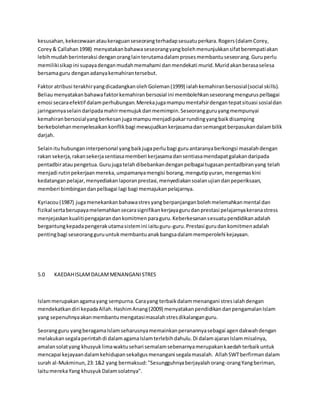 kesusahan,kekecewaanataukeraguanseseorangterhadapsesuatuperkara.Rogers(dalamCorey,
Corey& Callahan1998) menyatakanbahawaseseorangyangbolehmenunjukkansifatberempatiakan
lebihmudahberinteraksi denganoranglainterutamadalamprosesmembantuseseorang.Guruperlu
memilikisikapini supayadenganmudahmemahami danmendekati murid.Muridakanberasaselesa
bersamaguru denganadanyakemahirantersebut.
Faktor atribusi terakhiryangdicadangkanolehGoleman(1999) ialahkemahiranbersosial(social skills).
Beliaumenyatakanbahawafaktorkemahiranbersosial ini membolehkanseseorangmenguruspelbagai
emosi secaraefektif dalamperhubungan.Merekajugamampumentafsirdengantepatsituasi sosialdan
jaringannyaselaindaripadamahirmemujukdanmemimpin.Seseorangguruyangmempunyai
kemahiranbersosialyangberkesanjugamampumenjadipakarrundingyangbaikdisamping
berkebolehanmenyelesaikankonflikbagi mewujudkankerjasamadansemangatberpasukandalambilik
darjah.
Selainituhubunganinterpersonal yangbaikjugaperlubagi guruantaranyaberkongsi masalahdengan
rakan sekerja,rakansekerjasentiasamemberi kerjasamadansentiasamendapatgalakandaripada
pentadbirataupengetua.Gurujugatelahdibebankandenganpelbagaitugasanpentadbiranyang telah
menjadi rutinpekerjaanmereka,umpamanyamengisi borang,mengutipyuran,mengemaskini
kedatanganpelajar,menyediakanlaporanprestasi,menyediakansoalanujiandanpeperiksaan,
memberi bimbingandanpelbagai lagi bagi memajukanpelajarnya.
Kyriacou(1987) jugamenekankanbahawastresyangberpanjanganbolehmelemahkanmental dan
fizikal sertaberupayamelemahkansecarasignifikankerjayagurudanprestasi pelajarnyakeranastress
menjejaskankualitipengajarandankomitmenparaguru.Keberkesanansesuatupendidikanadalah
bergantungkepadapengerakutamasistemini iaituguru-guru.Prestasi gurudankomitmenadalah
pentingbagi seseorangguruuntukmembantuanakbangsadalammemperolehi kejayaan.
5.0 KAEDAHISLAMDALAMMENANGANISTRES
Islammerupakanagamayang sempurna.Carayang terbaikdalammenangani stresialahdengan
mendekatkandiri kepadaAllah.HashimAnang(2009) menyatakanpendidikandanpengamalanIslam
yang sepenuhnyaakanmembantumengatasimasalahstresdikalanganguru.
Seorangguru yangberagamaIslamseharusnyamemainkanperanannyasebagai agendakwahdengan
melakukansegalaperintahdi dalamagamaIslamterlebihdahulu.Di dalamajaranIslammisalnya,
amalansolatyang khusyuklimawaktusehari semalamsebenarnyamerupakankaedahterbaikuntuk
mencapai kejayaandalamkehidupansekaligusmenangani segalamasalah. AllahSWTberfirmandalam
surah al-Mukminun,23:1&2 yang bermaksud:"Sesungguhnyaberjayalahorang-orangYangberiman,
IaitumerekaYang khusyukDalamsolatnya".
 