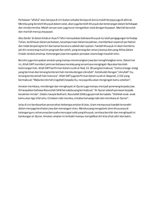 Perkataan“aflaha”atau berjayadi sini bukansekadarberjayadi duniamalahberjayajugadi akhirat.
Merekayang berolehkhusyukdalamsolat,akanjugaberolehkhusyukdanketenangandalamkehidupan
dan mindamereka.Malahseruanazan jugaturut mengaitkan solatdengankejayaan.Marilahbersolat
dan marilahmenujukejayaan.
AbuDarda' di dalamkitabal-Asasfi Tafsirmenyatakanbahawakhusyukituialahpengagunganterhadap
Tuhan,keikhlasandalamperkataan,kesempurnaandalamkeyakinan,memberikansepenuhperhatian
dan tidakberpalingke kiri dankanankeranaia adalahdari syaitan.Faedahkhusyukini akanmembina
jati diri seseorangmuslimyangtaatdansoleh,yangtenangdan amanjiwanyadanyang ikhlasdalam
tindak-tandukamalnya.Ketenanganjiwamerupakan penawarutamabagi masalahstres.
Berzikirjugamerupakanamalanyangmampumenenangkanjiwadanmenghilangkanstres.Dalamhal
ini,AllahSWTmemberi jaminanbahawamerekayangsenantiasamengingati-Nyaakanberoleh
ketenanganhati.AllahSWTberfirmandalamsurahal-Rad,13: 28 yangbermaksud,"(Iaitu) orangp-orang
yang berimandantenangtenteramhati merekadenganzikrullah".KetahuilahDengan"zikrullah"itu,
tenangtenteramlahhati manusia".AllahSWTjugaberfirmandalamsurahal-Baqarah,2:152 yang
bermaksud;"Makaberzikirlah(ingatlah) kepada-Ku,nescayaAkuakanmengingati kamusekelian".
Amalanmembaca,mendengardanmenghayati al-Quranjugamampumenjadi penenangkepadajiwa.
DiriwayatkanbahawaRasulullahSAWbersabdayangbermaksud:"Al-Quranadalahpenawarkepada
kesakitanminda".(HadisriwayatBukhari).RasulullahSAWjugapernahbersabda:"Didiklahanak-anak
kamuatas tiga sifatiaitu:Cintakannabi mereka,cintakankeluarganabi danmembacaal-Quran".
Jelasdi sini berdasarkanpencerahan beberapaamalandi atas,Islammempunyai kaedahtersendiri
dalammenjagakesihatanjiwadanmenangani stres.Merekayangmengalami streskhususnyadi
kalanganguru seharusnyaberusahamencapai solatyangkhusyuk,sentiasaberzikirdanmenghayatiisi
kandunganal-Quran.Amalan-amalanini terbukti mampumenjadikandiri kitasihatzahirdanbatin.
 