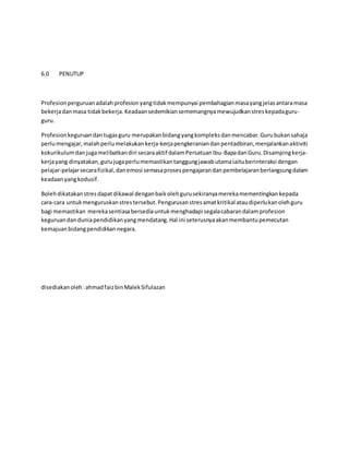 6.0 PENUTUP
Profesionperguruanadalahprofesionyangtidakmempunyai pembahagianmasayangjelasantaramasa
bekerjadanmasa tidakbekerja. Keadaansedemikiansememangnyamewujudkanstreskepadaguru-
guru.
Profesionkeguruandantugasguru merupakanbidangyangkompleksdanmencabar.Gurubukansahaja
perlumengajar,malahperlumelakukankerja-kerjapengkeraniandanpentadbiran,menjalankanaktiviti
kokurikulumdanjugamelibatkandiri secaraaktif dalamPersatuanIbu-BapadanGuru.Disampingkerja-
kerjayang dinyatakan,gurujugaperlumemastikantanggungjawabutamaiaituberinteraksi dengan
pelajar-pelajarsecarafizikal,danemosi semasaprosespengajarandanpembelajaranberlangsungdalam
keadaanyangkodusif.
Bolehdikatakanstresdapatdikawal denganbaikolehgurusekiranyamerekamementingkankepada
cara-cara untukmenguruskanstrestersebut.Pengurusanstresamatkritikal ataudiperlukanolehguru
bagi memastikan merekasentiasabersediauntukmenghadapi segalacabarandalamprofesion
keguruandanduniapendidikanyangmendatang.Hal ini seterusnyaakanmembantupemecutan
kemajuanbidangpendidikannegara.
disediakanoleh:ahmadfaizbinMalekSifulazan
 