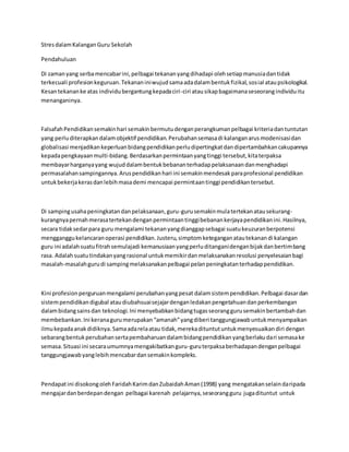 StresdalamKalanganGuru Sekolah
Pendahuluan
Di zamanyang serbamencabarini,pelbagai tekananyangdihadapi olehsetiapmanusiadantidak
terkecuali profesionkeguruan.Tekananiniwujudsamaadadalambentukfizikal,sosial ataupsikologikal.
Kesantekananke atas individubergantungkepadaciri-ciri atausikapbagaimanaseseorangindividuitu
menanganinya.
FalsafahPendidikansemakinhari semakinbermutudenganperangkumanpelbagai kriteriadantuntutan
yang perluditerapkandalamobjektif pendidikan.Perubahansemasadi kalanganarusmodenisasidan
globalisasi menjadikankeperluanbidangpendidikanperludipertingkatdandipertambahkancakupannya
kepadapengkayaanmulti-bidang.Berdasarkanpermintaanyangtinggi tersebut,kitaterpaksa
membayarharganyayang wujuddalambentukbebananterhadappelaksanaandanmenghadapi
permasalahansampingannya.Aruspendidikanhari ini semakinmendesakparaprofesional pendidikan
untukbekerjakerasdanlebihmasademi mencapai permintaantinggi pendidikantersebut.
Di sampingusahapeningkatandanpelaksanaan,guru-gurusemakinmulatertekanatausekurang-
kurangnyapernahmerasatertekandenganpermintaantinggibebanankerjayapendidikanini.Hasilnya,
secara tidaksedarpara guru mengalami tekananyangdianggapsebagai suatukeuzuranberpotensi
mengganggukelancaranoperasi pendidikan.Justeru,simptomketeganganatautekanandi kalangan
guru ini adalahsuatufitrahsemulajadi kemanusiaanyangperluditanganidenganbijakdanbertimbang
rasa. Adalahsuatutindakanyangrasional untukmemikirdanmelaksanakanresolusi penyelesaianbagi
masalah-masalahgurudi sampingmelaksanakanpelbagai pelanpeningkatanterhadappendidikan.
Kini profesionperguruanmengalami perubahanyangpesat dalamsistempendidikan.Pelbagai dasardan
sistempendidikandigubal ataudiubahsuaisejajardenganledakanpengetahuandanperkembangan
dalambidangsainsdan teknologi.Ini menyebabkanbidangtugasseoranggurusemakinbertambahdan
membebankan.Ini keranagurumerupakan“amanah”yangdiberi tanggungjawabuntukmenyampaikan
ilmukepadaanakdidiknya.Samaadarelaatau tidak,merekadituntutuntukmenyesuaikandiri dengan
sebarangbentukperubahansertapembaharuandalambidangpendidikanyangberlakudari semasake
semasa.Situasi ini secaraumumnyamengakibatkanguru-guruterpaksaberhadapandenganpelbagai
tanggungjawabyanglebihmencabardansemakinkompleks.
Pendapatini disokongolehFaridahKarimdanZubaidahAman(1998) yang mengatakanselaindaripada
mengajardanberdepandengan pelbagai karenah pelajarnya,seseorangguru jugadituntut untuk
 