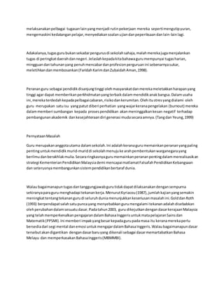 melaksanakanpelbagai tugasanlainyangmenjadi rutinpekerjaan mereka sepertimengutipyuran,
mengemaskini kedatanganpelajar,menyediakansoalanujiandanpeperiksaandanlain-lainlagi.
Adakalanya,tugasgurubukansekadarpengurusdi sekolahsahaja,malahmerekajugamenjalankan
tugas di peringkatdaerahdannegeri.Jelaslahkepadakitabahawagurumempunyai tugasharian,
mingguandantahunanyang penuhmencabardanprofesionperguruanini sebenarnyasukar,
meletihkandanmembosankan(FaridahKarimdanZubaidahAman,1998).
Perananguru sebagai pendidikdisanjungtinggi olehmasyarakatdanmerekameletakkanharapanyang
tinggi agar dapat memberikanperkhidmatanyangterbaikdalammendidikanakbangsa.Dalamusaha
ini,merekaterdedahkepadapelbagaicabaran,risikodankerumitan.Olehitustresyangdialami oleh
guru merupakan satuisu yangpatut diberi perhatian yangwajarkeranapengelakan (burnout) mereka
dalammemberi sumbangan kepada prosespendidikan akanmeninggalkankesan negatif terhadap
pembangunanakademik dankesejahteraandiri generasi mudasecaraamnya.(Tangdan Yeung,1999)
PernyataanMasalah
Guru merupakananggotautama dalamsekolah.Ini adalahkeranagurumemainkanperananyangpaling
pentinguntukmendidikmurid-muriddi sekolahmenujuke arahpembentukanwarganegarayang
berilmudanberakhlakmulia.Secararingkasnyagurumemainkanperananpentingdalammerealisasikan
strategi KementerianPendidikanMalaysiademi mencapaimatlamatFalsafahPendidikanKebangsaan
dan seterusnyamembangunkansistempendidikanbertaraf dunia.
Walau bagaimanapuntugasdantanggungjawabgurutidakdapatdilaksanakandengansempurna
sekiranyaparaguru menghadapi tekanankerja.MenurutKyriacou(1987),jumlahkajianyangsemakin
meningkattentangtekanangurudi seluruhduniamenunjukkankeseriusanmasalahini.GolddanRoth
(1993) berpendapatsalahsatupuncayang menyebabkangurumengalami tekananadalahdisebabkan
olehperubahandalamsesuatudasar.Padatahun2003, guru dikejutkandengandasarkerajaanMalaysia
yang telahmemperkenalkanpengajarandalamBahasaInggerisuntukmatapelajaranSainsdan
Matematik(PPSMI).Ini memberi impakyangbesarkepadagurupadamasa itu keranamerekaperlu
bersediadari segi mental danemosi untukmengajardalamBahasaInggeris.Walaubagaimanapundasar
tersebutakandigantikan dengandasarbaruyang dikenali sebagai dasarmemartabatkanBahasa
Melayu dan memperkasakanBahasaInggeris(MBMMBI).
 