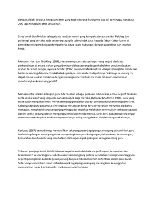 daripadalelaki dewasa mengalami stresyangkuatsekurang-kurangnya duakali seminggu,manakala
25% lagi mengalami stressetiaphari.
Stresbolehdidefinisikansebagai satukeadaan emosi yangkompleksdansatureaksi fisiologi dan
psikologi yangberlaku padaseseorang apabilaiabertindakbalas kepadafaktor-faktorluaran di
persekitaranseperti keadaantempatkerja,sikaprakan,hubungan dengansubordinatdantekanan
kerja.
Menurut Cox dan Brockley(1984), stressmerupakan satu persepsi yang wujud dari satu
perbandingandi antaraarahan yangdiberikanolehseseorangdengankebolehanuntukmelakukan
arahan tersebut denganjayanya.Schafer(1992) pula mentafsirkanstressebagai kebangkitanmindadan
badan seseorangdalambertindakbalaskepadapermintaanterhadapdirinya.Sekiranyaseseorangitu
dapat menyesuaikanmindanyadenganmenangani permintaanitu,makatekanantersebutakan
mendatangkankesanyangpositif.
Manakala stresdalamkalanganguru didefinisikansebagai perasaantidakselesa,emosinegatif,tekanan
sertakekecewaanyangberpuncadaripadaaspekkerjamereka.(Kyriacau&Sutcliffe,1978).Guru yang
tidakdapat mengawal emosi merekaterhadapperubahanbudayapendididikanakanmengalamistres.
Kebanyakkangurupadamasa kini terpaksamelakukankerja-kerjaperkeranian,menyediaalatbantu
mengajar,menghadiri kursussepanjangminggudanterpaksamelakukanpenyesuaianterhadaptugasan
dan ini sedikitsebanyak telahmengangguemosi danmindamereka.Streskerjapadatahapyangtinggi
akan membawakepadarasaketidakpuasankerja,seringmengelakkandiri danmengabaikankerja.
Kyricaou(1987) kemudiannyamentakrifkantekanangurusebagai pengalamanyangdialami olehguru
berhubungdenganemosi yangtidakmenyenangkanseperti ketegangan,kekecewaan,kebimbangan,
kemarahandandukacitayang disebabkanolehaspek-aspekpekerjaansebagaiseorangguru.
Tekananguru jugabolehdidefinisikansebagai kesantindakbalasnegatif seperti kemarahandan
tekananolehseseorangguru.Iakebiasaannyamerangsangpotensi perubahanfisiologi seseorangguru
seperti peningkatankadardegupanjantungdanperembesanhormontertentuke dalamsalurdarah.
Seterusnyaiamemberi kesanterhadapaspektugasperguruanyangmerangkumi kesungguhan
menjalankantugas,keyakinandiri dankerasionalantindakan.
 