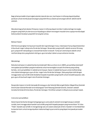 Bagi pihakpentadbirdi peringkatsekolah,daerahdanzon,hasil kajianini diharapdapatdijadikan
panduanuntukmembuatperancanganyanglebihkhususdalamperancanganaktiviti-aktivitistaf di
sekolah.
Manakala bagi pihakJabatanPelajaran,kajianini diharapdapatmemberi maklumatbagi merangka
program yanglebihjitudantersusunkepadagurudalammenangani masalahstressupayamerekadapat
bekerjadalamkeadaanyanglebihtenangdanselesa.
Batasan Kajian
Olehkeranapengkaji mempunyaimasalahdari segi kekanganmasa,makakajianhanyadapatdijalankan
di dua buah negeri sahajaiaituPerakdanSelangor.Respondenyangterpilih adalahseramai 10 orang
guru yangterdiri daripadagurusiswazahdanbukansiswazah.Tumpuanutamakajianadalahuntuk
melihattahapstresyangdialami olehguru-gurutersebut dalamurusanseharianmereka.
Metodologi
Rekabentukkajianini adalahberbentukdeskriptif.MenurutAzizi etal.(2007),penyelidikandeskriptif
merupakanpenyelidikanyangbermatlamatuntukmenerangkansesuatufenomenayangsedang
berlaku.Jenispenyelidikanini adalahjenistinjauan.Kajianiniadalahbertujuanuntukmelihattahap
stresdalamkalanganguru-gurudi dua negeri iaituPerakdanSelangor.Datayang diperolehdengan
menggunakansoal selidiktelahdiedarkankepadarespondenyangterpilihuntukmewakili populasi,iaitu
guru-gurudi dua buahnegeri iaituPerakdanSelangor.
Respondenkajianini terdiri daripada10 orang guru dari SekolahMenengahDoktor MegatKhas(Sekolah
Gred A) dan SekolahRendahJenisKebangsaanTamil Rawang(SekolahGredA).Sekolah-sekolah
tersebutterletakdi KintaUtara,Perakdan Selangor.Pemilihansampel ini dibuatsecarasampel rawak.
Instrumenpenyelidikan
Dalamkajianberkaitandenganketegangangurusamaadadi sekolahmenengahataupunsekolah
rendah,kami menggunakankaedahsoal selidikyanglebihkepadajawapanyangmemerlukan‘Ya’atau
‘Tidak’.Kaedahsoal selidikini mengandungi satusetsoalansebanyak13item.Kaedah ini membolehkan
kumpulankami untukmengumpulkanmaklumatbagi tujuananalisisyangdapatmenjawabpersoalan
kajian.
 