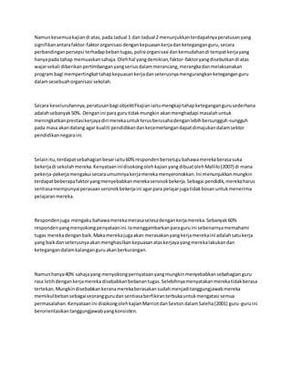 Namunkesemuakajiandi atas,padaJadual 1 dan Jadual 2 menunjukkanterdapatnyaperatusanyang
signifikanantarafaktor-faktororganisasi dengankepuasankerjadanketeganganguru,secara
perbandinganpersepsi terhadapbebantugas,polisi organisasi dankemudahandi tempatkerjayang
hanyapada tahap memuaskansahaja.Olehhal yangdemikian,faktor-faktoryangdisebutkandi atas
wajarsekali diberikanpertimbanganyangseriusdalammerancang,merangkadanmelaksanakan
program bagi mempertingkattahapkepuasankerjadanseterusnyamengurangkanketeganganguru
dalamsesebuahorganisasi sekolah.
Secara keseluruhannya,peratusanbagi objektifkajianiaitumengkajitahapketegangangurusederhana
adalahsebanyak50%. Denganini para gurutidakmungkin akanmenghadapi masalahuntuk
meningkatkanprestasikerjayadiri merekauntukterusberusahadenganlebihbersungguh-sungguh
pada masa akandatang agar kualiti pendidikandankecemerlangandapatdimajukandalamsektor
pendidikannegaraini.
Selainitu,terdapatsebahagianbesariaitu60% respondenbersetujubahawamerekaberasasuka
bekerjadi sekolahmereka.KenyataaninidisokongolehkajianyangdibuatolehMallilo(2007) di mana
pekerja-pekerjamengakui secaraumumnyakerjamerekamenyeronokkan.Ini menunjukkanmungkin
terdapatbeberapafaktoryangmenyebabkanmerekaseronokbekerja.Sebagai pendidik,merekaharus
sentiasamempunyaiperasaanseronokbekerjaini agarpara pelajarjugatidakbosanuntukmenerima
pelajaranmereka.
Respondenjuga mengaku bahawamerekamerasaselesadengankerjamereka.Sebanyak60%
respondenyangmenyokongpenyataanini.Iamenggambarkanparaguruini sebenarnyamemahami
tugas merekadenganbaik.Makamerekajugaakan merasakanyangkerjamerekaini adalahsatukerja
yang baikdanseterusnyaakanmenghasilkankepuasanataskerjayayangmerekalakukandan
ketegangandalamkalanganguruakanberkurangan.
Namunhanya40% sahajayang menyokongpernyataanyangmungkinmenyebabkansebahagianguru
rasa letihdengankerjamereka disebabkanbebanantugas.Selebihnyamenyatakanmerekatidakberasa
tertekan.Mungkindisebabkankeranamerekaberasakansudahmenjaditanggungjawabmereka
memikul bebansebagaiseoranggurudansentiasaberfikiranterbukauntukmengatasi semua
permasalahan.Kenyataanini disokongolehkajianMarriotdanSextondalamSaleha(2001) guru-guruini
berorientasikantanggungjawabyangkonsisten.
 