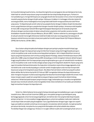 termasuklahdatanglewatke kelas,membuatbisingketikasesipengajarandanpembelajaranbermula,
tidakhadirke sekolahtanpaalasanyangmunasabahdanbersikapbiadapdenganguru.Perkaraini
menyebabkangurumengambil keputusanyangagakdrastikdanberasaskanemosi untukmenyelesaikan
masalahyang berkaitandengandisiplinpelajar.Walaupuntindakanini melanggaretikadantatatertib
seorangpendidik,namunkadangkalaemosiyangtidakstabil bolehmenguasaikekuatanakal fikiran
yang waras.Terdapatbanyakcontoh sebenarnyayangberkaitandengantindakandisiplinberdasarkan
emosi yangdilakukanolehguruyangberkaitdenganmasalahdisiplinpelajar.Antaranyaialahkejadian
di mana 200 orang pelajarSekolahMenengahKebangsaanBawangAssandi Sarawakyangtelah
dihukumdengancaraberendamdi dalamsebuahkolamyangkotorolehwardenasramamereka
disebabkanmasalahdisiplin(UtusanMalaysia,28Julai 2007). Setahunsebelumitu,seoranggurudisiplin
di sebuahsekolahmenengahdi Kelantantelahbertindakmemukul seorangpelajarberulangkali di
kawasansekolahkeranamemakai seluarjeanspadahari terakhirpeperiksaanSijil PelajaranMalaysia
(SPM) ( BeritaHarian,20 Mei 2006 ).
Guru bukansahajaterpaksaberhadapandenganpara pelajaryangbermasalahtetapi juga
berhadapandenganibubapapelajaryangmemberikanharapanyangamattinggi kepadapara guru
untukmenjadikananak-anakmerekacemerlangdalampelajaran.Hal ini dapatdibuktikanmenerusi
kajianyangtelahdijalankanolehUnitKaunselingJabatanPsikologi,JabatanPerkhidmatanAwam(JPA)
pada tahun2006 yang mendapati bahawa83% daripadagurutelahmengalami tekananakibatharapan
tinggi yangdiletakkanolehibubapapelajaryangmengharapkanguru-gurudi sekolahbolehmembantu
untukmenjadikananak-anakmerekasebagai pelajaryangcemerlangdalamakademik.Kajianyangsama
jugamenyatakanbahawakebanyakanibubapaakanmelepaskansepenuhnyatanggungjawabuntuk
mendidikanak-anakmerekakepadagurusekolahsambil mengharapkananakmerekamemperoleh
keputusanyangcemerlangdalampeperiksaan.AbuBakarHamzahdalam artikelnyayangdimuatkan
dalamakhbar BeritaHarianbertarikh23 Februari 2007 mengatakanbahawaibubapa kebiasaannya
akan mengukurkejayaanmutlakseseorangpelajarberdasarkankecemerlanganakademiksemata-mata
tanpa mengiraaspek-aspeklainyangtidakkurangpentingnyaseperti kemahirandalambidang
vokasional.Akibatdaripadaharapanyangterlampautinggi,kebanyakanguruterpaksamenghabiskan
banyakmasa merekadi sekolahuntukmengadakankelas-kelastambahandi luarwaktupersekolahan
bagi memastikanharapanibubapadipenuhi.
Selainitu,faktorbebanankerjayangterlampaubanyakjugamenyebabkanguru-gurumengalami
masalahstress.MenurutEsah Sulaiman(2003),guru merupakanpenguruspembelajaranyang
bertanggungjawabuntukmerancangpengetahuan,kemahirandannilai yanghendakdiajarkepada
pelajarsetiaphari.Ini menunjukkantanggungjawabguruuntukmenyediakanmaklumat-maklumat
untukdiajartidaksemudahyangdisangkakan.Gurujugadibebankandengantugas-tugaslainseperti
tugas pentadbiransekolahcontohnyamerancangdanmenjalankanaktivitisekolah,menjadi penasihat
persatuandankelab,menjalanikursusyangtelahditetapkanolehpihaksekolahatauJabatan
PendidikanNegeri dansebagainya.Perkaraini mungkindilihatmudaholehsesetengahpihaknamunia
 