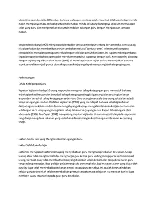 Majoriti respondeniaitu80%setujubahawawalaupunsentiasaadakerjauntukdilakukantetapi mereka
masihmempunyai masaterluanguntukmerehatkanmindasekurang-kurangnyasebelummemulakan
kelasyangbaru dan mengeratkansilaturrahimdalamkalangangurudenganmengadakanjamuan
makan.
Respondensebanyak90%menyatakanpentadbirsentiasamenegurtentangkerjamereka, sentiasaada
biladiperlukandanmemberikanarahantambahanmelalui `contact-time’.Ini menunjukkanpara
pentadbirini menjalankantugasmerekadenganteliti danpenuhkonsisten.Ini jugamemberigambaran
kepadarespondenbahawapentadbirmerekamengetahui tugasnyadenganbaik.Kenyataanini disokong
dengankajianyangdibuatolehJaafar(1995) di mana keputusankajianbeliaumenunjukkanbahawa
aspekpenyeliamenjadi puncautamakepuasankerjayangdapatmengurangkanketeganganguru.
Perbincangan
Tahap KeteganganGuru
Dapatan kajianterhadap10 orang respondenmengenai tahapketegangangurumenunjukbahawa
sebahagiankecil respondenberadadi tahapketegangantinggi (tigaorang) dansebahagianbesar
respondenberadadi tahapketegangansederhana(limaorang) manakaladuaorangsahaja beradadi
tahap keteganganrendah.Di dalamkajianTan(1996) yangmendapati bahawasebahagianbesar
daripadaguru sekolahrendahdanmenengahyangdikajinyamengalamitekanankerjasederhanadan
sebilangankecilsahajayangmengalami tahaptekanankerjayangserius.Kajiandi luarnegaraoleh
Abouserie (1996) dan Capel (1991) menyokongdapatankajianini di manamajoriti daripadaresponden
yang dikaji mengalami tekananyangsederhanadansebilangankecilmengalami tekanankerja yang
tinggi.
Faktor-FaktorLainyangMenghasilkanKeteganganGuru
Faktor SalahLaku Pelajar
Faktor ini merupakanfaktorutamayangmenyebabkangurumenghadapitekanandi sekolah.Sikap
biadapatau tidakmenghormati danmenghargai guruketikagurusedang mengajarsepertimembuat
bising,berbual-bual,tidakmembuatlatihanyangdiberikanselainkeluarkelastanpakebenaranguru
yang sedangmengajar.Bagi pelajar-pelajaryangsukapontengkelasbagi matapelajaranyangdiajaroleh
guru itujuga telahmenyebabkantekananemosi kepadagurutersebut.Ini adalahkeranatindakan
pelajaryangsebeginilahtelahmenyebabkanprestasi sesuatumatapelajaranitumerosotdanini juga
memberi suatutekanankepadaguru-gurudi sekolah.
 