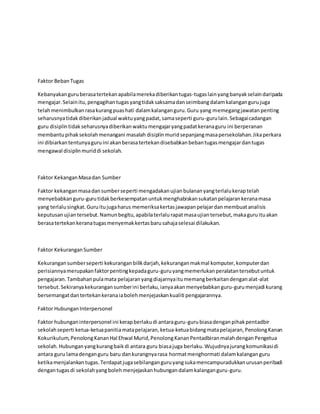 Faktor BebanTugas
Kebanyakanguruberasatertekanapabilamerekadiberikantugas-tugaslainyangbanyakselaindaripada
mengajar.Selainitu,pengagihantugasyangtidaksaksamadanseimbangdalamkalangangurujuga
telahmenimbulkanrasakurangpuashati dalamkalanganguru.Guru yang memegangjawatanpenting
seharusnyatidakdiberikanjadual waktuyangpadat,samaseperti guru-gurulain.Sebagaicadangan
guru disiplintidakseharusnyadiberikanwaktumengajaryangpadatkeranaguru ini berperanan
membantupihaksekolahmenangani masalah disiplinmuridsepanjangmasapersekolahan.Jikaperkara
ini dibiarkantentunyaguruini akanberasatertekandisebabkanbebantugasmengajardantugas
mengawal disiplinmuriddi sekolah.
Faktor KekanganMasadan Sumber
Faktor kekanganmasadansumberseperti mengadakanujianbulananyangterlalukeraptelah
menyebabkanguru-gurutidakberkesempatanuntukmenghabiskansukatanpelajarankeranamasa
yang terlalusingkat.Guruitujugaharus memeriksakertasjawapanpelajardanmembuatanalisis
keputusanujiantersebut.Namunbegitu,apabilaterlalurapatmasaujiantersebut,makaguruituakan
berasatertekankeranatugasmenyemakkertasbarusahajaselesai dilakukan.
Faktor KekuranganSumber
Kekurangansumberseperti kekuranganbilikdarjah,kekuranganmakmal komputer,komputerdan
perisiannyamerupakanfaktorpentingkepadaguru-guruyangmemerlukanperalatantersebutuntuk
pengajaran.Tambahanpulamata pelajaranyangdiajarnyaitumemangberkaitandenganalat-alat
tersebut.Sekiranyakekurangansumberini berlaku,ianyaakanmenyebabkanguru-gurumenjadi kurang
bersemangatdantertekankeranaiabolehmenjejaskankualiti pengajarannya.
Faktor HubunganInterpersonel
Faktor hubunganinterpersonel ini kerapberlakudi antaraguru-gurubiasadenganpihakpentadbir
sekolahseperti ketua-ketuapanitiamatapelajaran,ketua-ketuabidangmatapelajaran,PenolongKanan
Kokurikulum,PenolongKananHal Ehwal Murid,PenolongKananPentadbiranmalahdenganPengetua
sekolah.Hubunganyangkurangbaikdi antara guru biasajuga berlaku.Wujudnyajurangkomunikasidi
antara guru lamadenganguru baru dankurangnyarasa hormatmenghormati dalamkalanganguru
ketikamenjalankantugas.Terdapatjugasebilanganguruyangsukamencampuradukkanurusanperibadi
dengantugasdi sekolahyangbolehmenjejaskanhubungandalamkalanganguru-guru.
 