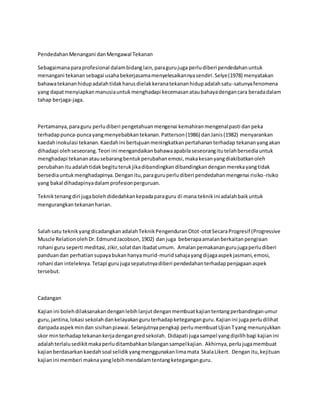 PendedahanMenangani danMengawal Tekanan
Sebagaimanaparaprofesional dalambidanglain,paragurujuga perludiberi pendedahanuntuk
menangani tekanansebagai usahabekerjasamamenyelesaikannyasendiri.Selye(1978) menyatakan
bahawatekananhidupadalahtidakharusdielakkeranatekananhidupadalahsatu-satunyafenomena
yang dapatmenyiapkanmanusiauntukmenghadapi kecemasanataubahayadengancara beradadalam
tahap berjaga-jaga.
Pertamanya,paraguru perludiberi pengetahuanmengenai kemahiranmengenalpasti danpeka
terhadappunca-puncayangmenyebabkantekanan.Patterson(1986) danJanis(1982) menyarankan
kaedahinokulasi tekanan.Kaedahini bertujuanmeningkatkanpertahananterhadap tekananyangakan
dihadapi olehseseorang.Teori ini mengandaikanbahawaapabilaseseorangitutelahbersediauntuk
menghadapi tekananatausebarangbentukperubahanemosi,makakesanyangdiakibatkanoleh
perubahanituadalahtidakbegituterukjikadibandingkandibandingkandenganmerekayangtidak
bersediauntukmenghadapinya.Denganitu,paraguruperludiberi pendedahanmengenai risiko-risiko
yang bakal dihadapinyadalamprofesionperguruan.
Tekniktenangdiri jugabolehdidedahkankepadaparaguru di mana teknikini adalahbaikuntuk
mengurangkantekananharian.
Salahsatu teknikyangdicadangkanadalahTeknikPengenduranOtot-ototSecaraProgresif (Progressive
Muscle RelationolehDr.EdmundJacobson,1902) danjuga beberapaamalanberkaitanpengisian
rohani guru seperti meditasi,zikir,solatdanibadatumum. Amalanpemakanangurujugaperludiberi
panduandan perhatiansupayabukanhanyamurid-muridsahajayangdijagaaspekjasmani,emosi,
rohani dan inteleknya.Tetapi gurujugasepatutnyadiberi pendedahanterhadappenjagaanaspek
tersebut.
Cadangan
Kajianini bolehdilaksanakandenganlebihlanjutdenganmembuatkajiantentangperbandinganumur
guru,jantina,lokasi sekolahdankelayakanguruterhadapketeganganguru.Kajianini jugaperludilihat
daripadaaspekmindan sisihanpiawai.Selanjutnyapengkaji perlumembuatUjianTyang menunjukkan
skor minterhadaptekanankerjadengangredsekolah. Didapati jugasampel yangdipilihbagi kajianini
adalahterlalusedikitmakaperluditambahkanbilangansampelkajian. Akhirnya,perlujugamembuat
kajianberdasarkankaedahsoal selidikyangmenggunakanlimamata SkalaLikert. Denganitu,kejituan
kajianini memberi maknayanglebihmendalamtentangketeganganguru.
 